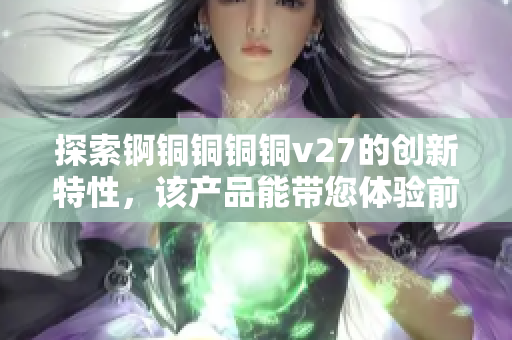 探索锕铜铜铜铜v27的创新特性，该产品能带您体验前所未有的突破性功能