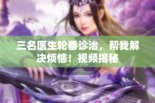 三名医生轮番诊治，帮我解决烦恼！视频揭秘