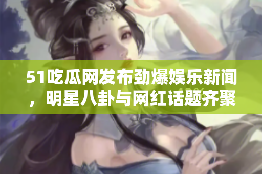 51吃瓜网发布劲爆娱乐新闻，明星八卦与网红话题齐聚一堂  