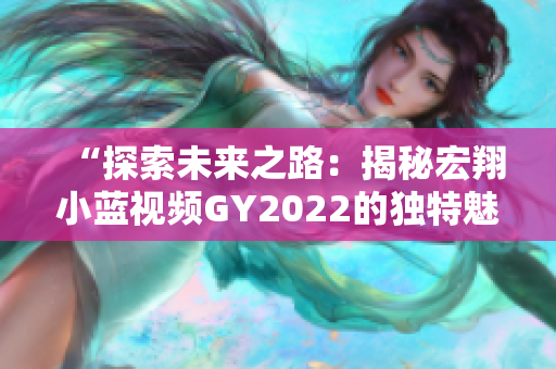 “探索未来之路：揭秘宏翔小蓝视频GY2022的独特魅力与先进技术”