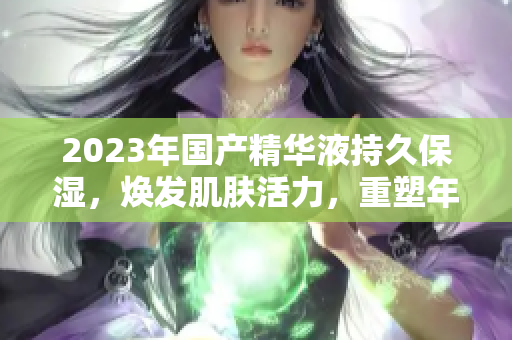 2023年国产精华液持久保湿，焕发肌肤活力，重塑年轻肌肤的新力量