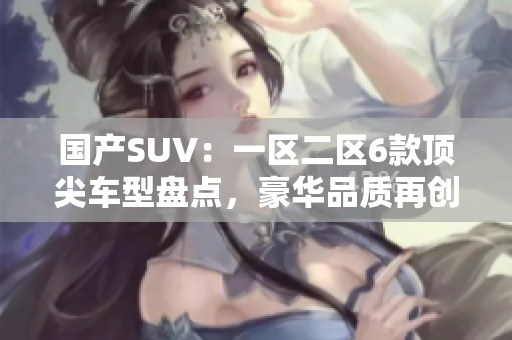 国产SUV：一区二区6款顶尖车型盘点，豪华品质再创高峰
