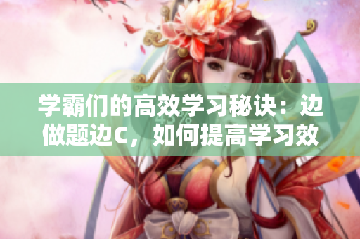 学霸们的高效学习秘诀：边做题边C，如何提高学习效率？