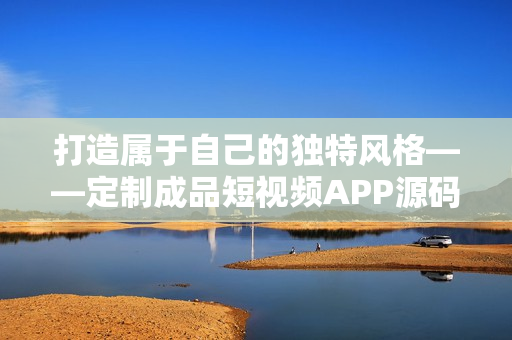 打造属于自己的独特风格——定制成品短视频APP源码的优势