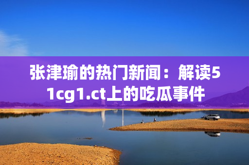 张津瑜的热门新闻：解读51cg1.ct上的吃瓜事件