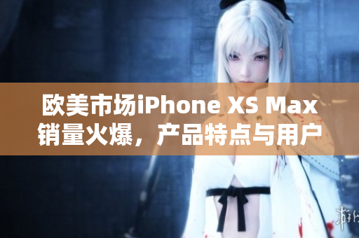 欧美市场iPhone XS Max销量火爆，产品特点与用户评价一览