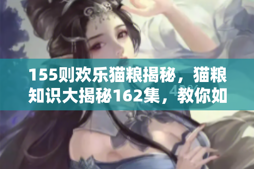 155则欢乐猫粮揭秘，猫粮知识大揭秘162集，教你如何挑选适合的宠物猫粮106集