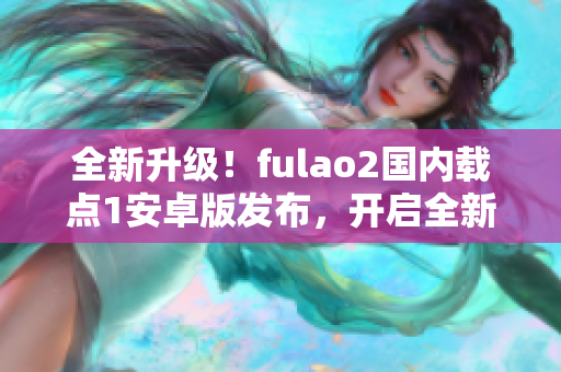 全新升级！fulao2国内载点1安卓版发布，开启全新特点！