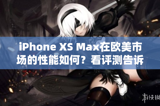 iPhone XS Max在欧美市场的性能如何？看评测告诉你