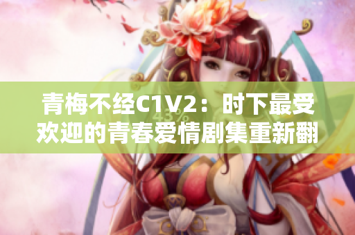 青梅不经C1V2：时下最受欢迎的青春爱情剧集重新翻拍