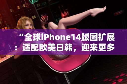 “全球iPhone14版图扩展：适配欧美日韩，迎来更多用户期待！”