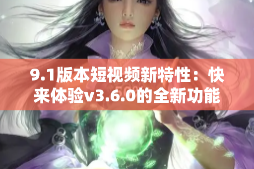 9.1版本短视频新特性：快来体验v3.6.0的全新功能