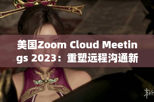 美国Zoom Cloud Meetings 2023：重塑远程沟通新常态