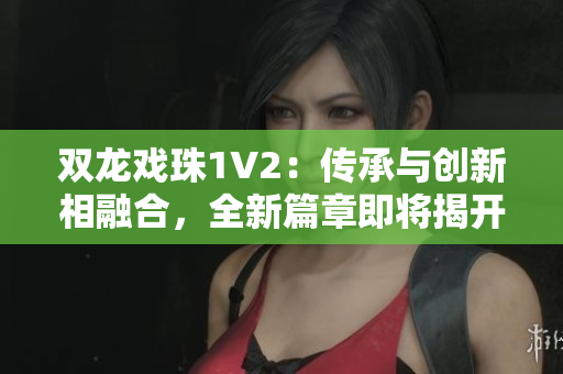 双龙戏珠1V2：传承与创新相融合，全新篇章即将揭开