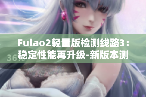 Fulao2轻量版检测线路3：稳定性能再升级-新版本测评报告发布