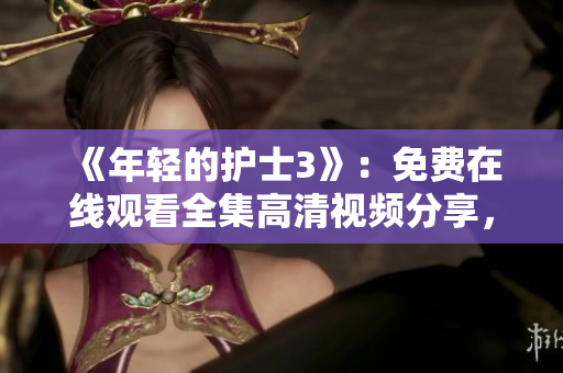 《年轻的护士3》：免费在线观看全集高清视频分享，精彩剧情一触即发！