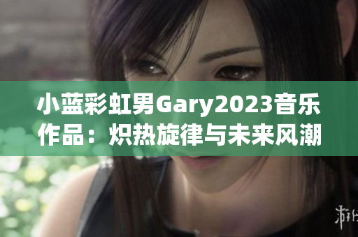 小蓝彩虹男Gary2023音乐作品：炽热旋律与未来风潮