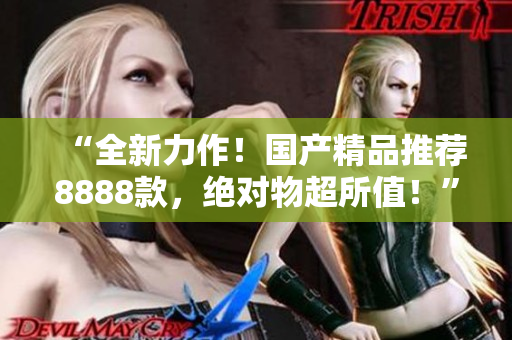 “全新力作！国产精品推荐8888款，绝对物超所值！”