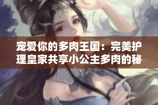 宠爱你的多肉王国：完美护理皇家共享小公主多肉的秘诀