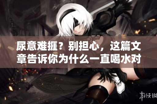 尿意难捱？别担心，这篇文章告诉你为什么一直喝水对身体有益