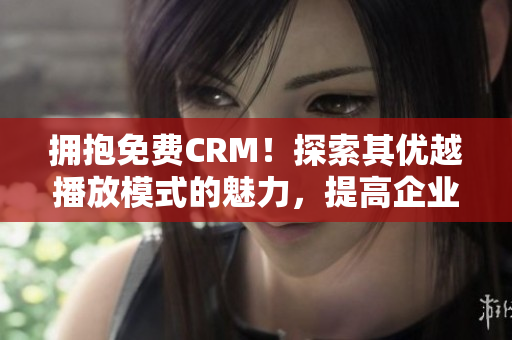 拥抱免费CRM！探索其优越播放模式的魅力，提高企业管理效率