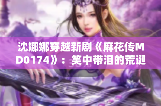 沈娜娜穿越新剧《麻花传MD0174》：笑中带泪的荒诞喜剧