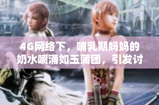 4G网络下，哺乳期妈妈的奶水喷涌如玉蒲团，引发讨论