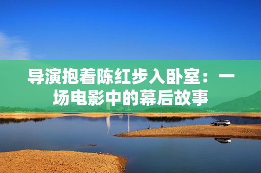 导演抱着陈红步入卧室：一场电影中的幕后故事