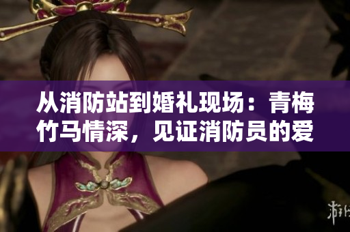 从消防站到婚礼现场：青梅竹马情深，见证消防员的爱情故事