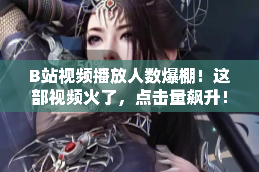 B站视频播放人数爆棚！这部视频火了，点击量飙升！