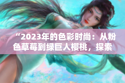 “2023年的色彩时尚：从粉色草莓到绿巨人樱桃，探索丝瓜、芭乐与秋葵的多彩艺术”