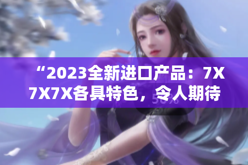 “2023全新进口产品：7X7X7X各具特色，令人期待！”