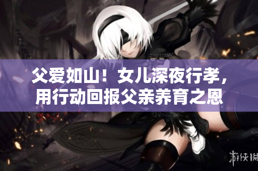 父爱如山！女儿深夜行孝，用行动回报父亲养育之恩