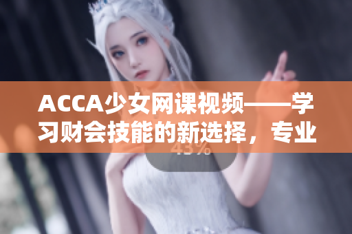 ACCA少女网课视频——学习财会技能的新选择，专业知识全覆盖