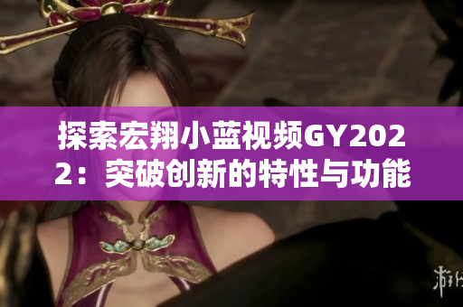 探索宏翔小蓝视频GY2022：突破创新的特性与功能揭秘