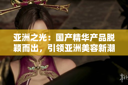 亚洲之光：国产精华产品脱颖而出，引领亚洲美容新潮流