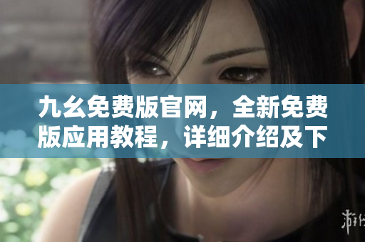 九幺免费版官网，全新免费版应用教程，详细介绍及下载方法