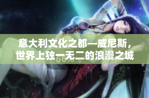 意大利文化之都—威尼斯，世界上独一无二的浪漫之城