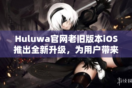 Huluwa官网老旧版本iOS推出全新升级，为用户带来全新体验