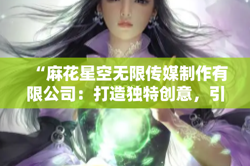 “麻花星空无限传媒制作有限公司：打造独特创意，引领影视新潮流”