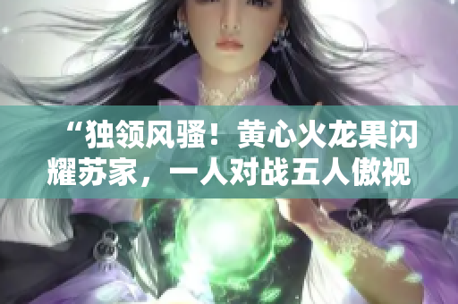 “独领风骚！黄心火龙果闪耀苏家，一人对战五人傲视群雄”