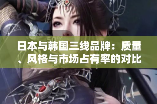 日本与韩国三线品牌：质量、风格与市场占有率的对比分析