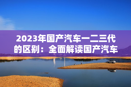 2023年国产汽车一二三代的区别：全面解读国产汽车发展演变