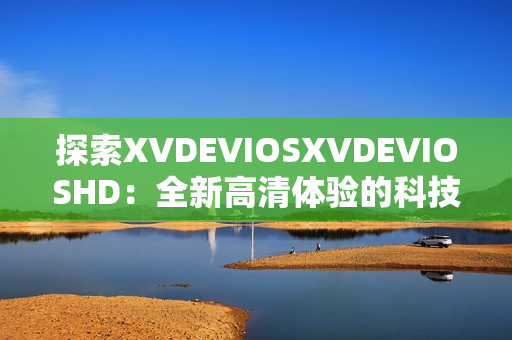 探索XVDEVIOSXVDEVIOSHD：全新高清体验的科技奇观