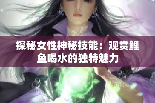 探秘女性神秘技能：观赏鲤鱼喝水的独特魅力