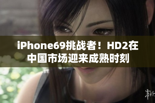 iPhone69挑战者！HD2在中国市场迎来成熟时刻