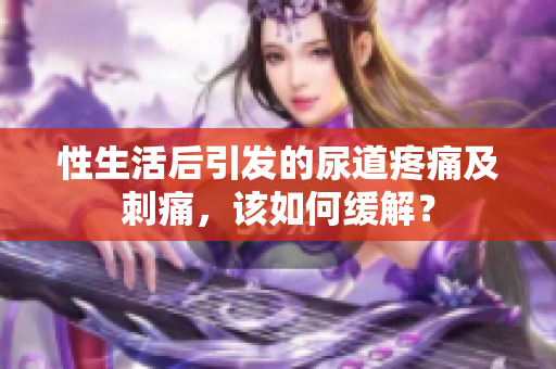 性生活后引发的尿道疼痛及刺痛，该如何缓解？