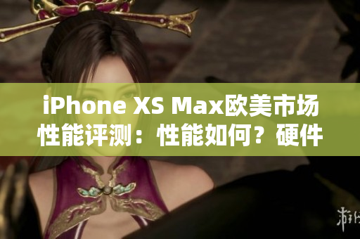 iPhone XS Max欧美市场性能评测：性能如何？硬件表现怎样？用户体验评价如何？