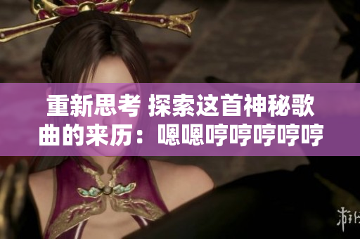 重新思考 探索这首神秘歌曲的来历：嗯嗯哼哼哼哼哼哼哼哼背后的故事