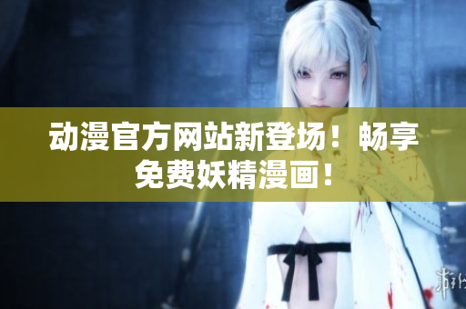 动漫官方网站新登场！畅享免费妖精漫画！